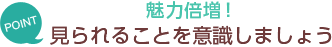 [POINT]魅力倍増！-見られることを意識しましょう-