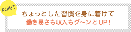 [POINT]ちょっとした習慣を身に着けて働き易さも収入もグ～ンとUP！