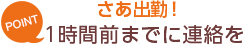 [POINT]さあ出勤！-1時間前までに連絡を-