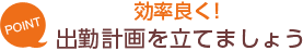 [POINT]効率よく！-出勤計画を立てましょう-