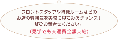 フロントスタッフや待機ルームなどのお店の雰囲気を実際に見てみるチャンス！ぜひお問合せください。(見学でも交通費全額支給)