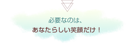 必要なのは、あなたらしい笑顔だけ！