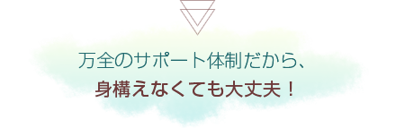 万全のサポート体制だから、身構えなくても大丈夫！