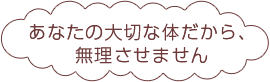 あなたの大切な体だから、無理させません