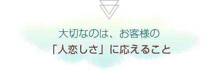 大切なのは、お客様の「人恋しさ」に応えること