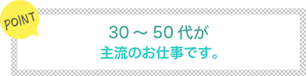 [POINT]30～50代が主流のお仕事です。