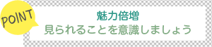 [POINT]魅力倍増！-見られることを意識しましょう-