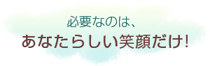 必要なのは、あなたらしい笑顔だけ！