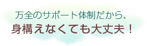 万全のサポート体制だから、身構えなくても大丈夫！